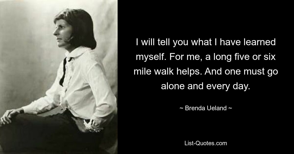 I will tell you what I have learned myself. For me, a long five or six mile walk helps. And one must go alone and every day. — © Brenda Ueland