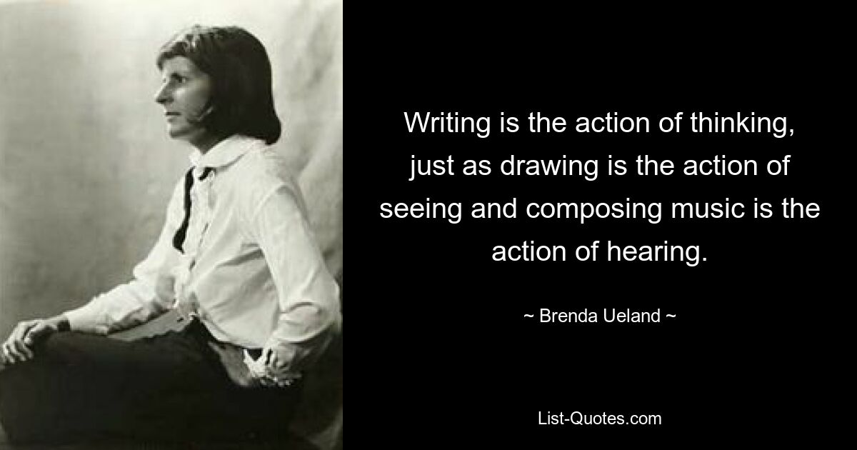 Writing is the action of thinking, just as drawing is the action of seeing and composing music is the action of hearing. — © Brenda Ueland