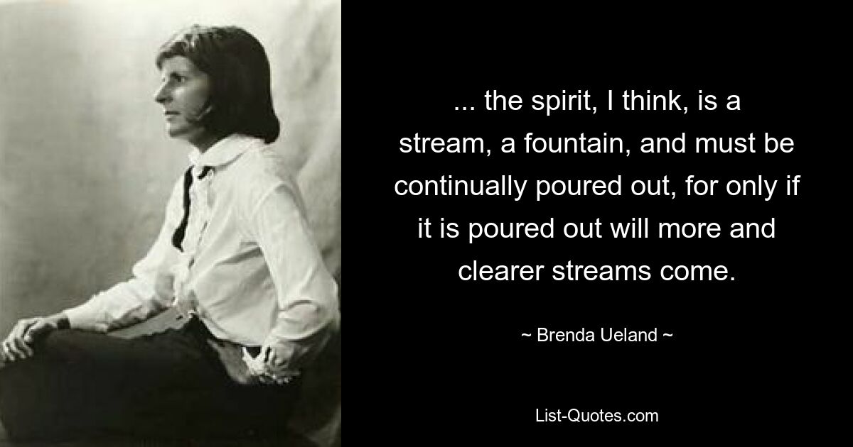 ... the spirit, I think, is a stream, a fountain, and must be continually poured out, for only if it is poured out will more and clearer streams come. — © Brenda Ueland