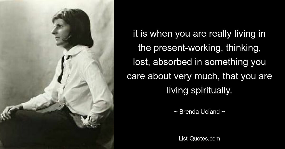 it is when you are really living in the present-working, thinking, lost, absorbed in something you care about very much, that you are living spiritually. — © Brenda Ueland