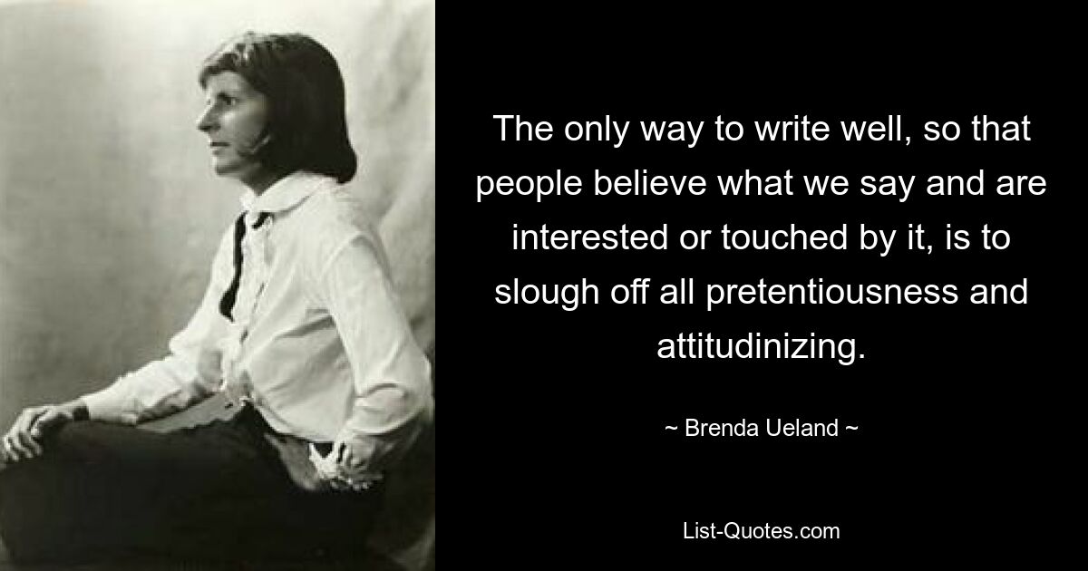 The only way to write well, so that people believe what we say and are interested or touched by it, is to slough off all pretentiousness and attitudinizing. — © Brenda Ueland