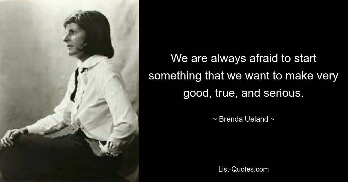 We are always afraid to start something that we want to make very good, true, and serious. — © Brenda Ueland