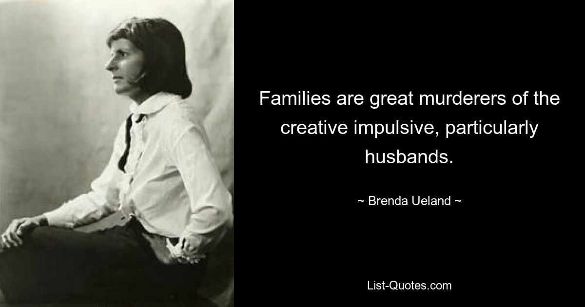 Families are great murderers of the creative impulsive, particularly husbands. — © Brenda Ueland