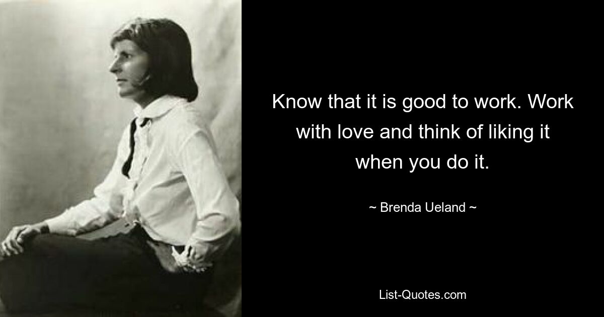 Know that it is good to work. Work with love and think of liking it when you do it. — © Brenda Ueland