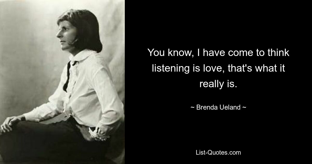 You know, I have come to think listening is love, that's what it really is. — © Brenda Ueland