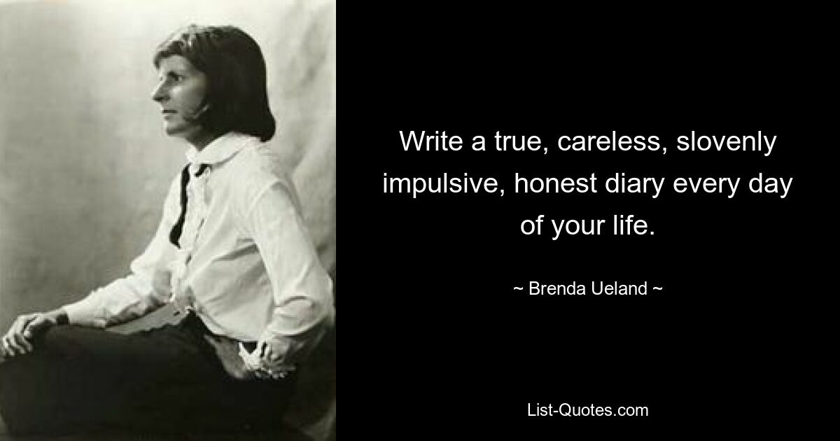 Write a true, careless, slovenly impulsive, honest diary every day of your life. — © Brenda Ueland