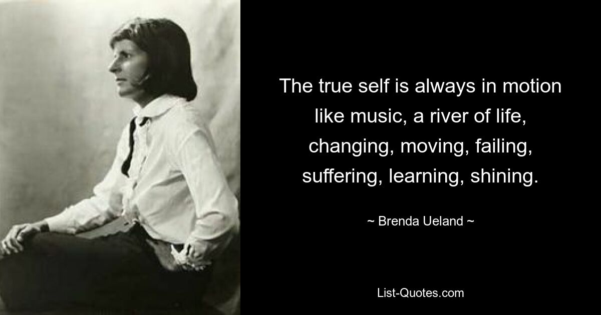 The true self is always in motion like music, a river of life, changing, moving, failing, suffering, learning, shining. — © Brenda Ueland