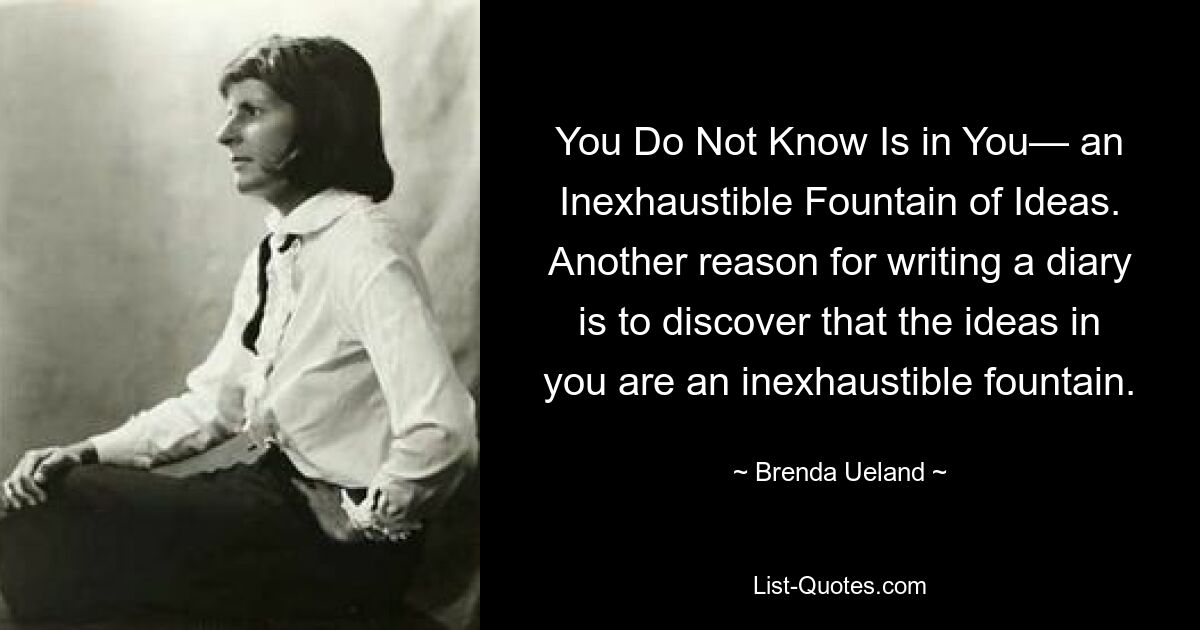 You Do Not Know Is in You— an Inexhaustible Fountain of Ideas. Another reason for writing a diary is to discover that the ideas in you are an inexhaustible fountain. — © Brenda Ueland