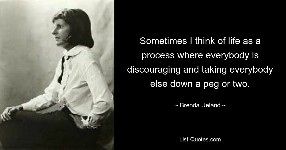 Sometimes I think of life as a process where everybody is discouraging and taking everybody else down a peg or two. — © Brenda Ueland