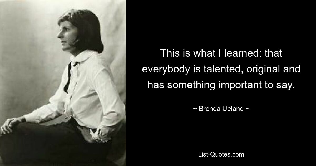 This is what I learned: that everybody is talented, original and has something important to say. — © Brenda Ueland