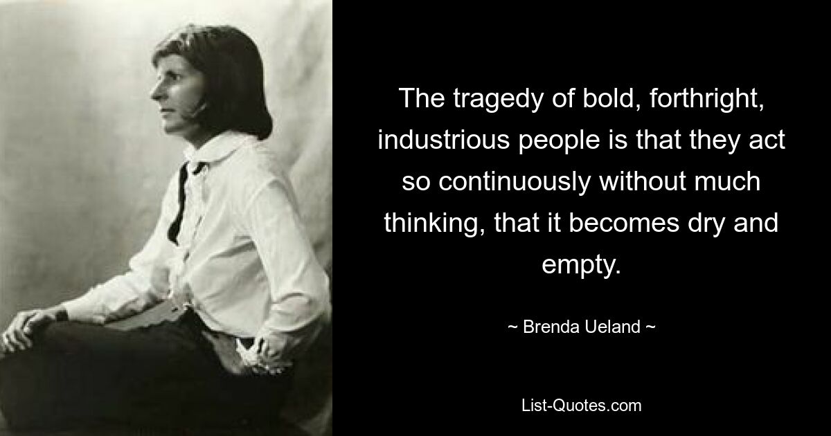 The tragedy of bold, forthright, industrious people is that they act so continuously without much thinking, that it becomes dry and empty. — © Brenda Ueland