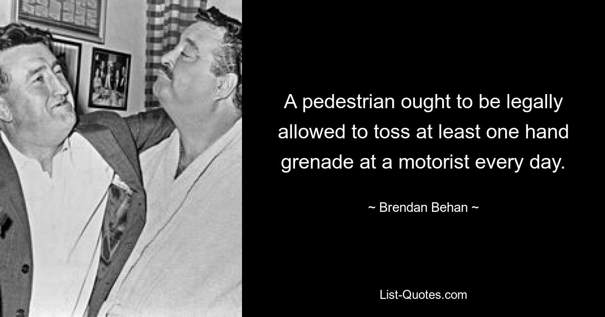 A pedestrian ought to be legally allowed to toss at least one hand grenade at a motorist every day. — © Brendan Behan