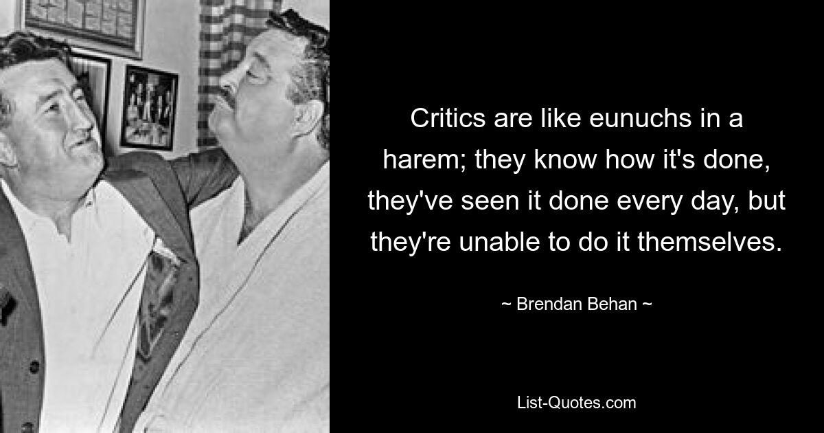 Critics are like eunuchs in a harem; they know how it's done, they've seen it done every day, but they're unable to do it themselves. — © Brendan Behan