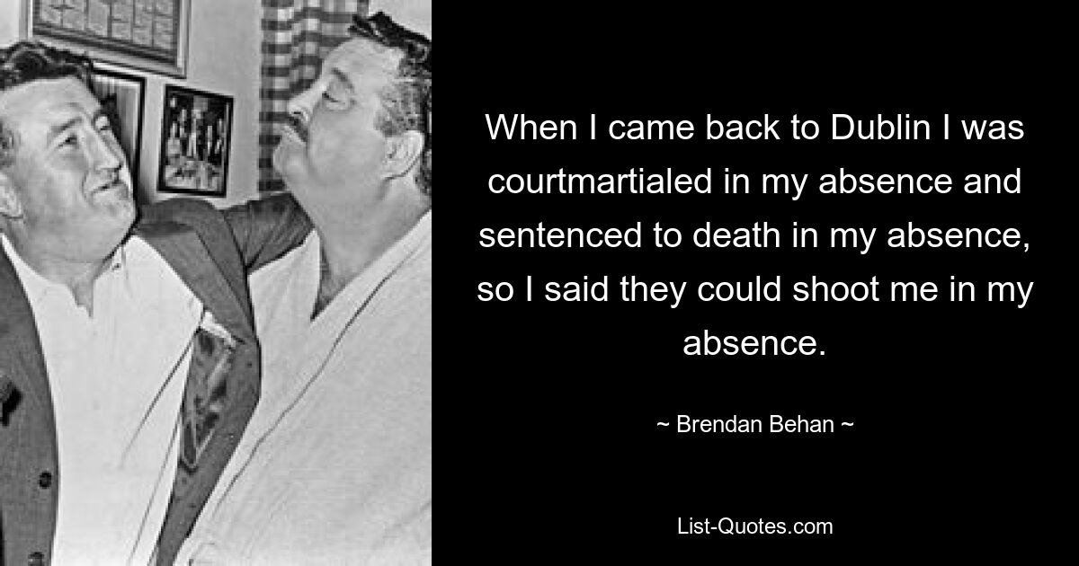 When I came back to Dublin I was courtmartialed in my absence and sentenced to death in my absence, so I said they could shoot me in my absence. — © Brendan Behan