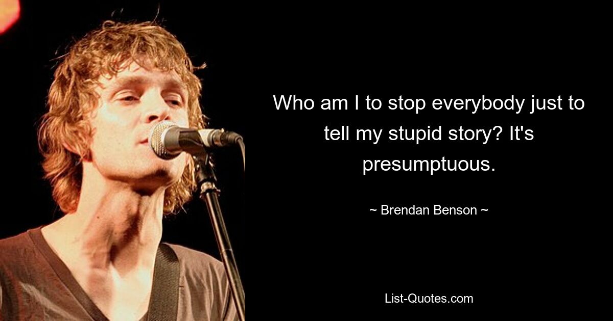 Who am I to stop everybody just to tell my stupid story? It's presumptuous. — © Brendan Benson