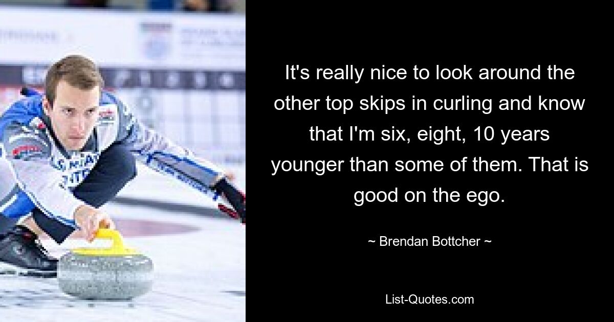 It's really nice to look around the other top skips in curling and know that I'm six, eight, 10 years younger than some of them. That is good on the ego. — © Brendan Bottcher