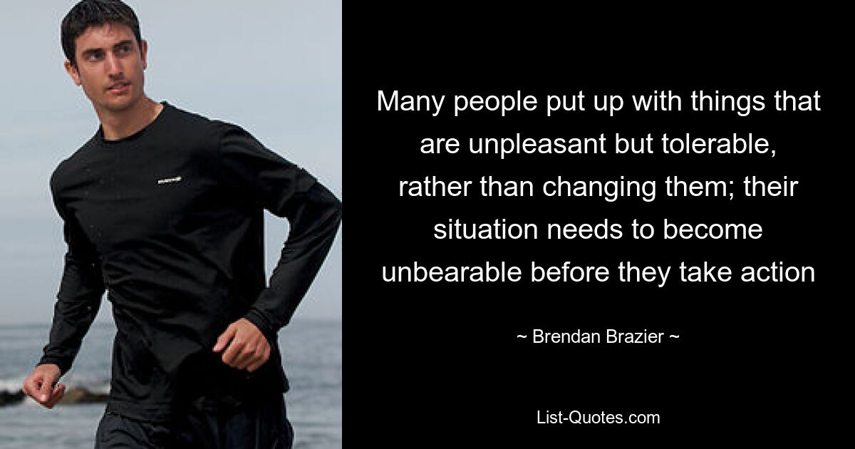 Many people put up with things that are unpleasant but tolerable, rather than changing them; their situation needs to become unbearable before they take action — © Brendan Brazier