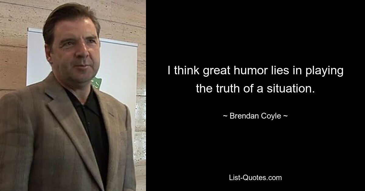 I think great humor lies in playing the truth of a situation. — © Brendan Coyle