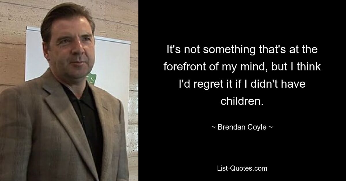 It's not something that's at the forefront of my mind, but I think I'd regret it if I didn't have children. — © Brendan Coyle