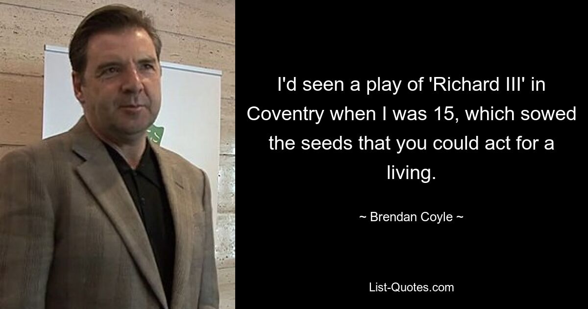 I'd seen a play of 'Richard III' in Coventry when I was 15, which sowed the seeds that you could act for a living. — © Brendan Coyle