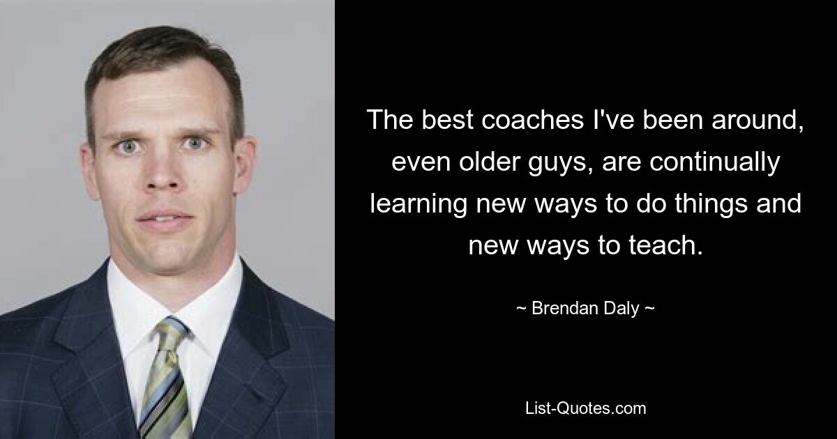 The best coaches I've been around, even older guys, are continually learning new ways to do things and new ways to teach. — © Brendan Daly