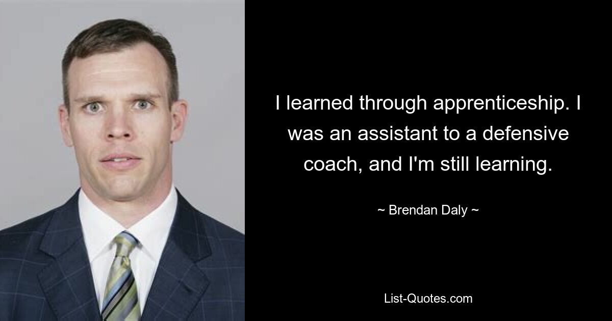 I learned through apprenticeship. I was an assistant to a defensive coach, and I'm still learning. — © Brendan Daly