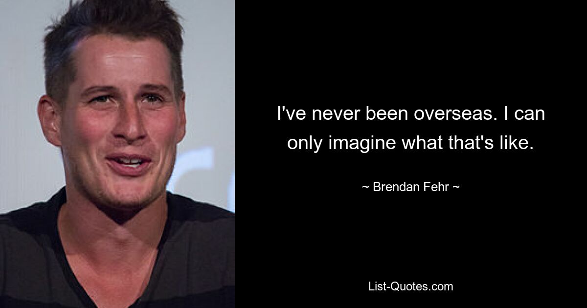 I've never been overseas. I can only imagine what that's like. — © Brendan Fehr