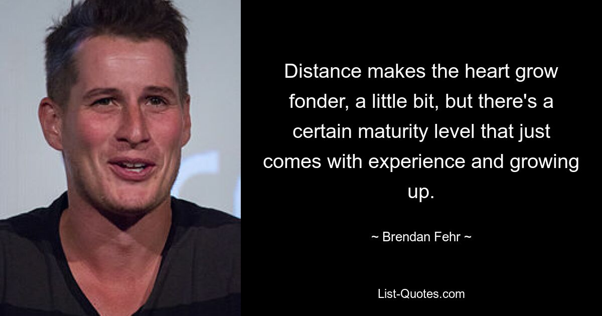 Distance makes the heart grow fonder, a little bit, but there's a certain maturity level that just comes with experience and growing up. — © Brendan Fehr