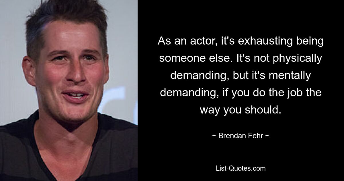 As an actor, it's exhausting being someone else. It's not physically demanding, but it's mentally demanding, if you do the job the way you should. — © Brendan Fehr