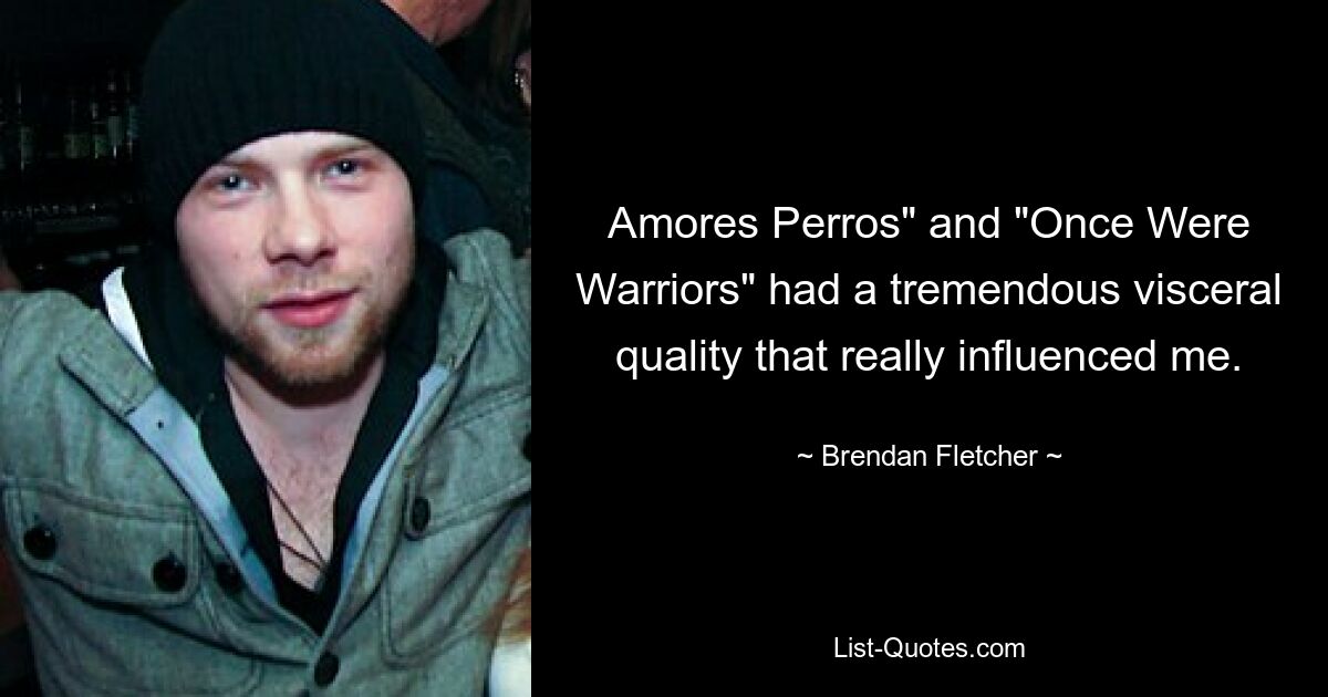 Amores Perros" and "Once Were Warriors" had a tremendous visceral quality that really influenced me. — © Brendan Fletcher