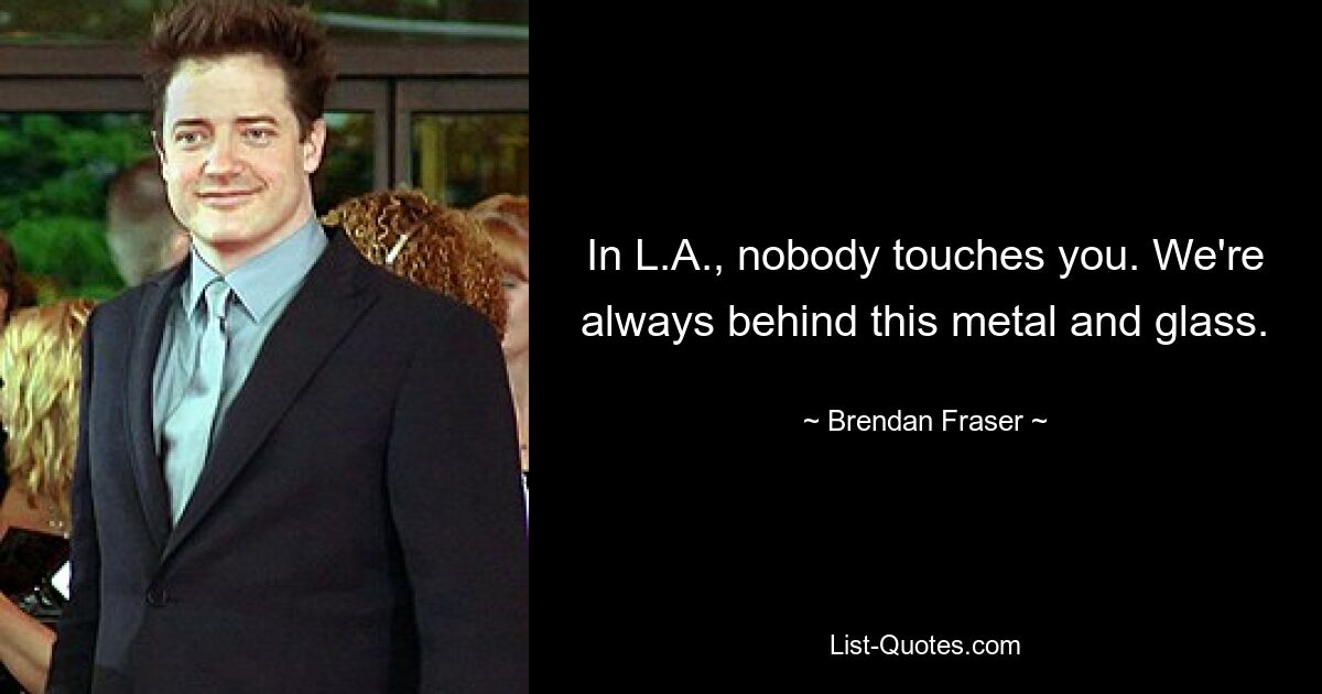 In L.A., nobody touches you. We're always behind this metal and glass. — © Brendan Fraser