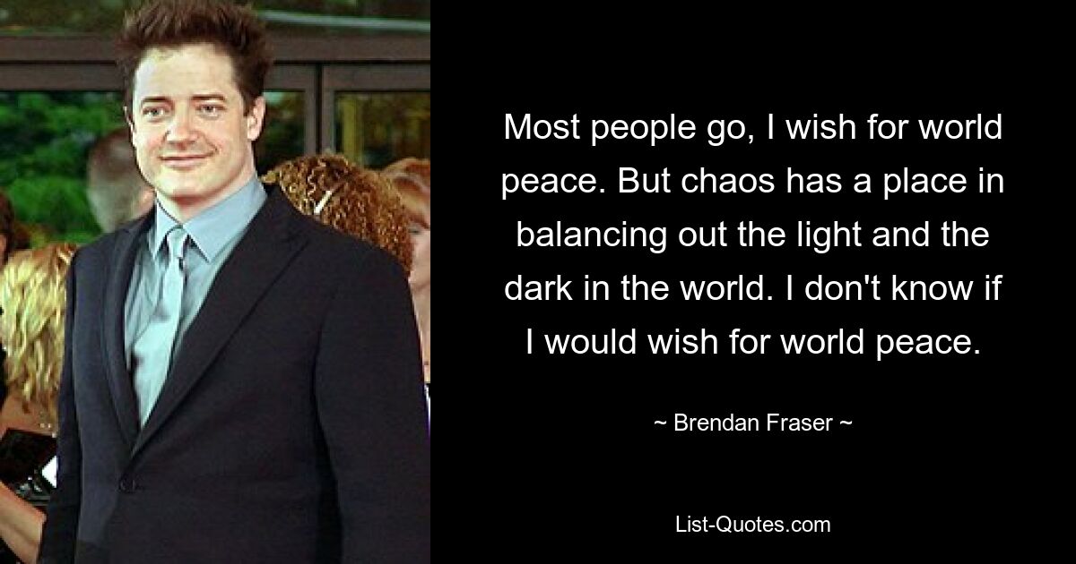 Most people go, I wish for world peace. But chaos has a place in balancing out the light and the dark in the world. I don't know if I would wish for world peace. — © Brendan Fraser