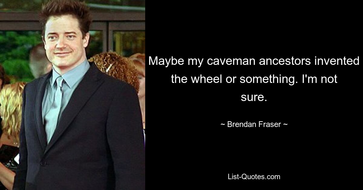 Maybe my caveman ancestors invented the wheel or something. I'm not sure. — © Brendan Fraser