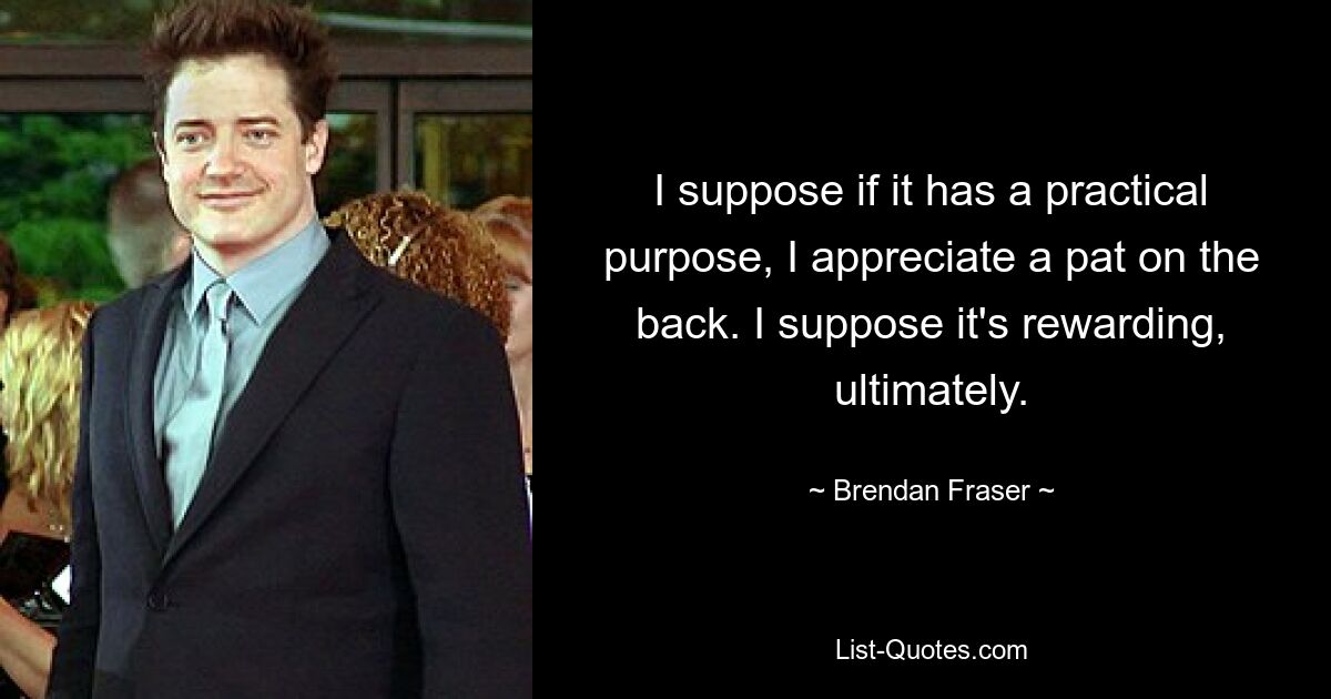 I suppose if it has a practical purpose, I appreciate a pat on the back. I suppose it's rewarding, ultimately. — © Brendan Fraser