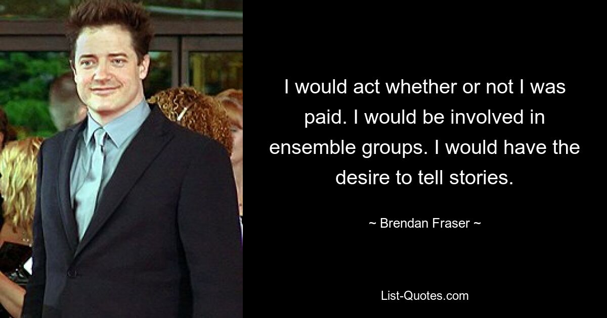 I would act whether or not I was paid. I would be involved in ensemble groups. I would have the desire to tell stories. — © Brendan Fraser