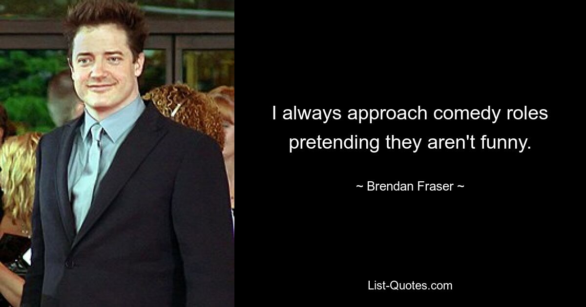 I always approach comedy roles pretending they aren't funny. — © Brendan Fraser