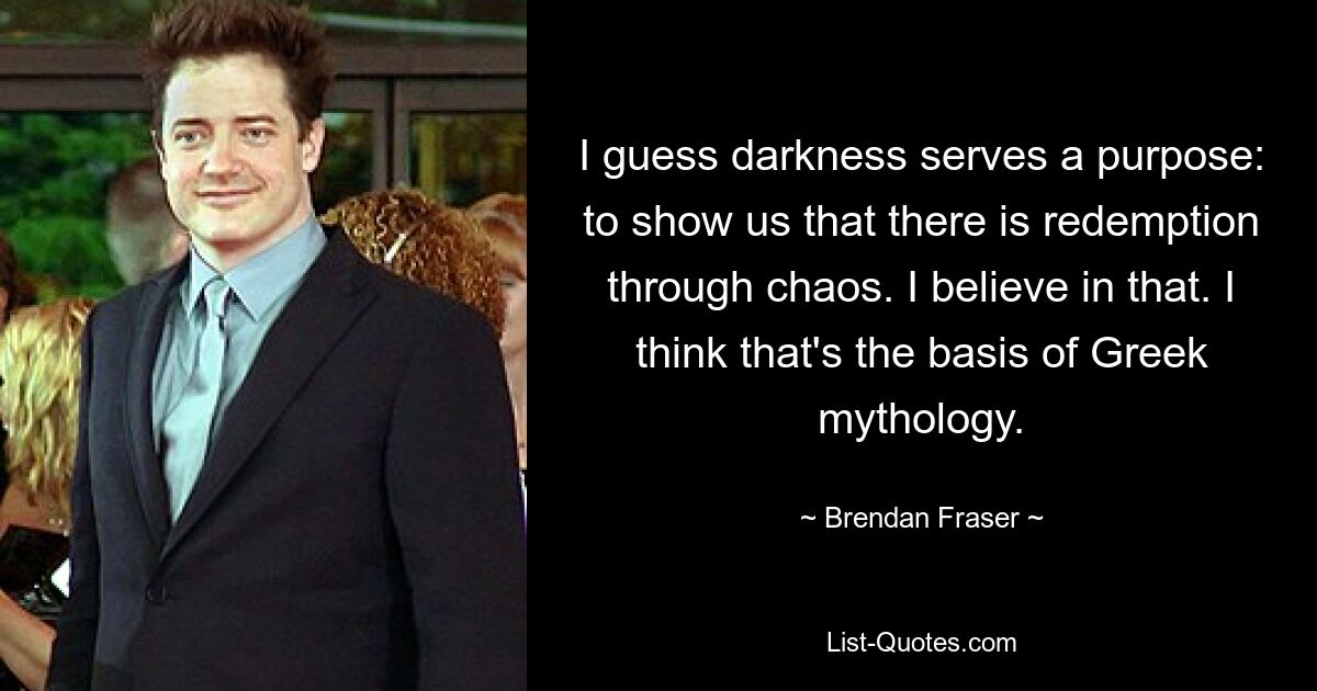 I guess darkness serves a purpose: to show us that there is redemption through chaos. I believe in that. I think that's the basis of Greek mythology. — © Brendan Fraser