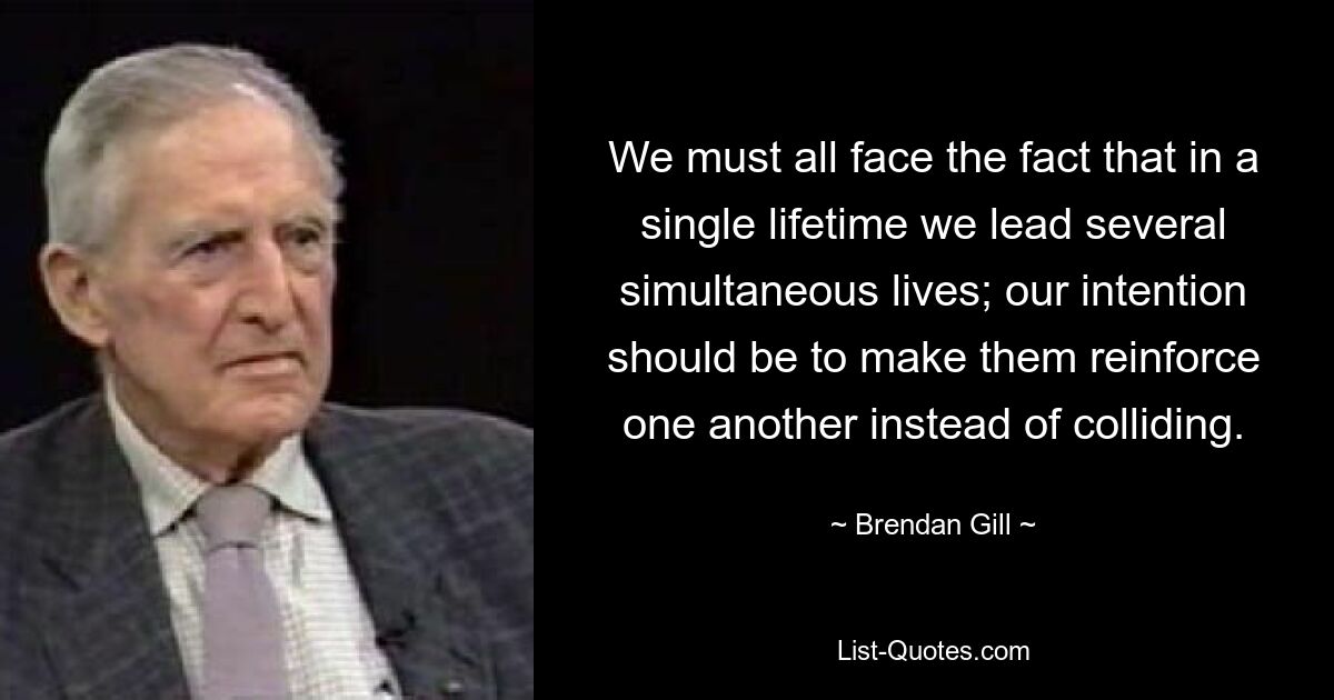 We must all face the fact that in a single lifetime we lead several simultaneous lives; our intention should be to make them reinforce one another instead of colliding. — © Brendan Gill