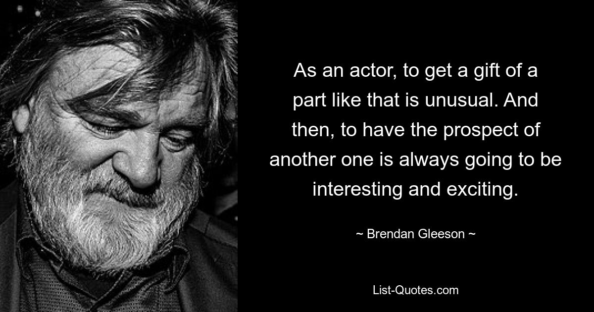 As an actor, to get a gift of a part like that is unusual. And then, to have the prospect of another one is always going to be interesting and exciting. — © Brendan Gleeson