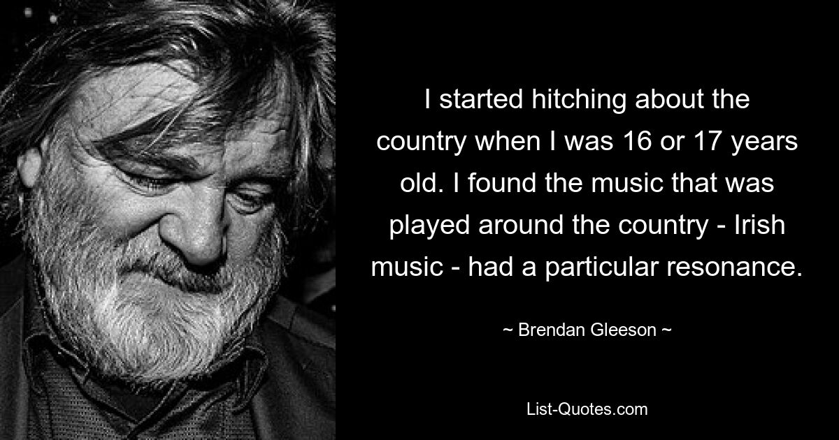 I started hitching about the country when I was 16 or 17 years old. I found the music that was played around the country - Irish music - had a particular resonance. — © Brendan Gleeson