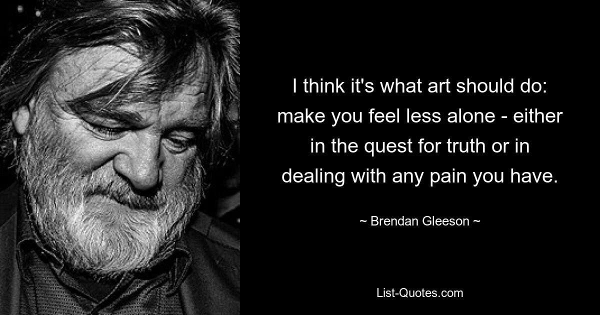 I think it's what art should do: make you feel less alone - either in the quest for truth or in dealing with any pain you have. — © Brendan Gleeson