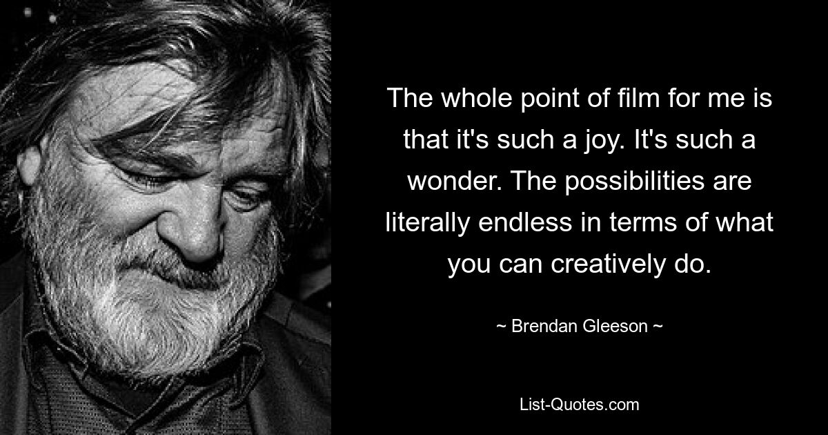 The whole point of film for me is that it's such a joy. It's such a wonder. The possibilities are literally endless in terms of what you can creatively do. — © Brendan Gleeson