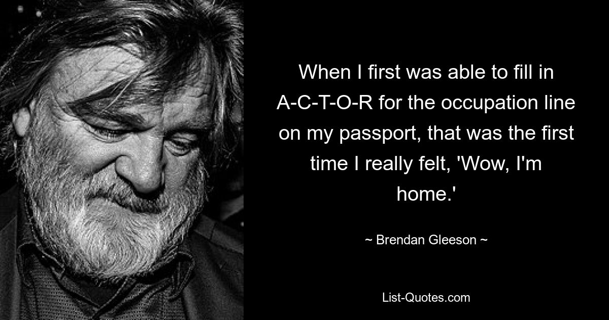 When I first was able to fill in A-C-T-O-R for the occupation line on my passport, that was the first time I really felt, 'Wow, I'm home.' — © Brendan Gleeson