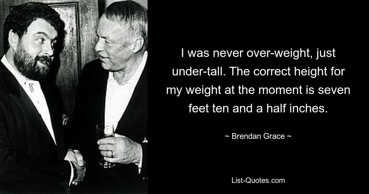 I was never over-weight, just under-tall. The correct height for my weight at the moment is seven feet ten and a half inches. — © Brendan Grace