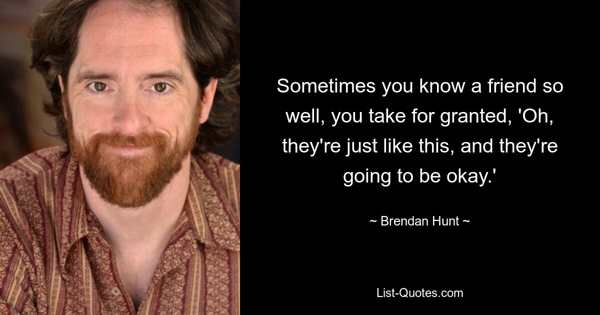 Sometimes you know a friend so well, you take for granted, 'Oh, they're just like this, and they're going to be okay.' — © Brendan Hunt