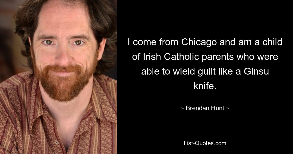 I come from Chicago and am a child of Irish Catholic parents who were able to wield guilt like a Ginsu knife. — © Brendan Hunt