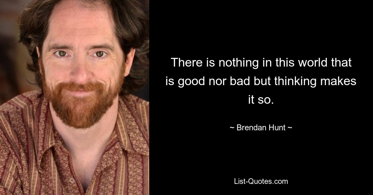 There is nothing in this world that is good nor bad but thinking makes it so. — © Brendan Hunt