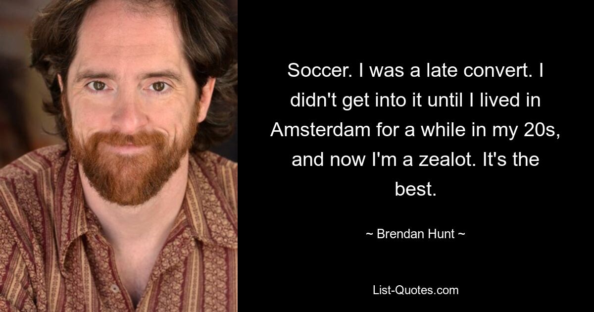 Soccer. I was a late convert. I didn't get into it until I lived in Amsterdam for a while in my 20s, and now I'm a zealot. It's the best. — © Brendan Hunt