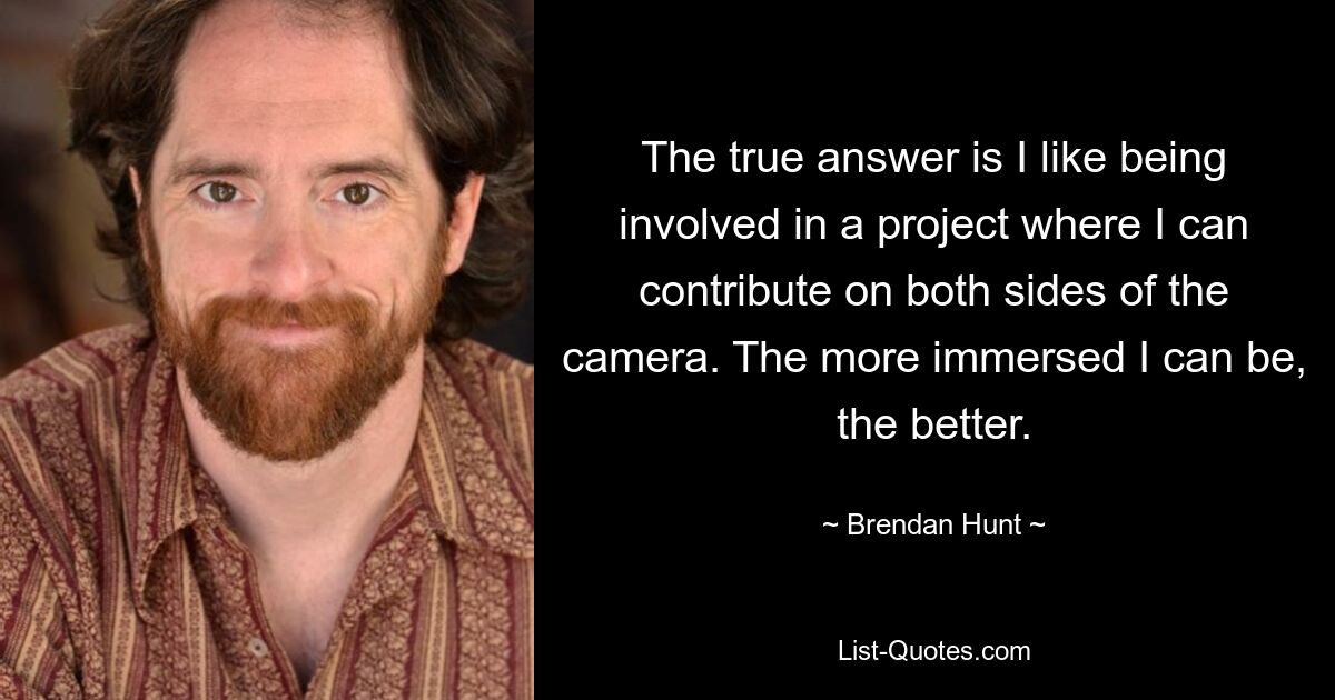 The true answer is I like being involved in a project where I can contribute on both sides of the camera. The more immersed I can be, the better. — © Brendan Hunt