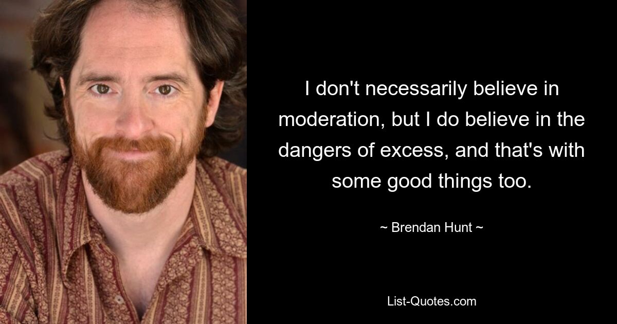 I don't necessarily believe in moderation, but I do believe in the dangers of excess, and that's with some good things too. — © Brendan Hunt